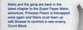Mario and the gang are back in the latest chapter to the Super Paper Mario adventure. Princess Peach is kidnapped once again and Mario must team up with Bowser to confront a new enemy, Count Bleck.