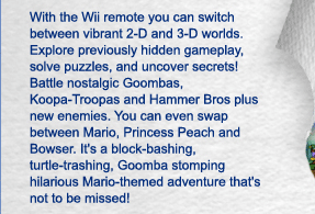 With the Wii remote you can switch between vibrant 2-D and 3-D worlds. Explore previously hidden gameplay, solve puzzles, and uncover secrets! Battle nostalgic Goombas, Koopa-Troopas and Hammer Bros plus new enemies. You can even swap between Mario, Princess Peach and Bowser. It's a block-bashing, turtle-trashing, Goomba stomping hilarious Mario-themed adventure that's not to be missed!