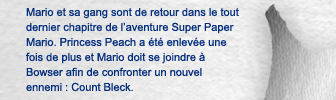 Mario et sa gang sont de retour dans le tout dernier chapitre de l'aventure Super Paper Mario. Princess Peach a �t� enlev�e une fois de plus et Mario doit se joindre � Bowser afin de confronter un nouvel ennemi : Count Bleck.