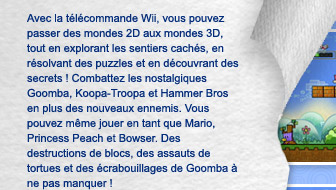 Avec la tlcommande Wii, vous pouvez passer des mondes 2D aux mondes 3D, tout en explorant les sentiers cachs, en rsolvant des puzzles et en dcouvrant des secrets ! Combattez les nostalgiques Goomba, Koopa-Troopa et Hammer Bros en plus des nouveaux ennemis. Vous pouvez mme jouer en tant que Mario, Princess Peach et Bowser. Des destructions de blocs, des assauts de tortues et des crabouillages de Goomba  ne pas manquer !